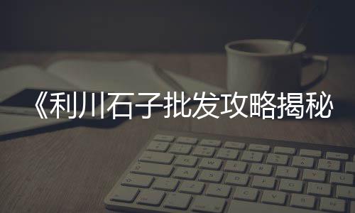 淮安区知名石子批发市场、东莞常平批发石子市场、重庆天然彩色石子市场、市场对石子的需求