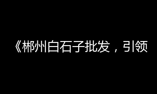 沈丘石子批发市场在哪、扬州水磨石石子批发市场、宣汉石子批发市场地址电话、奉贤黄沙石子批发市场电话