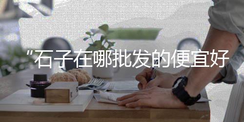 新立镇石子零售、漯河石子零售电话是多少、烟台开发区零售石子、开封石子零售店在哪