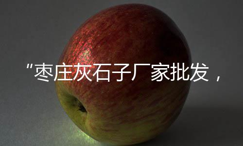 济源建筑石子价格、广州有石子窖酒价格、定远建筑石子价格查询、临沂砂浆石子价格多少