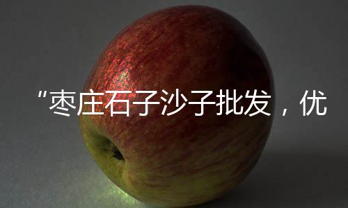 莲塘建材市场哪里买石子、石子大沙批发市场在哪、莱芜白石子厂家批发市场、西四路王真市场石子馍