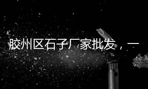 昆山周庄石子批发市场地址、石子现在市场价格多少钱、曲靖水磨石石子批发市场、孝昌石子批发市场地址